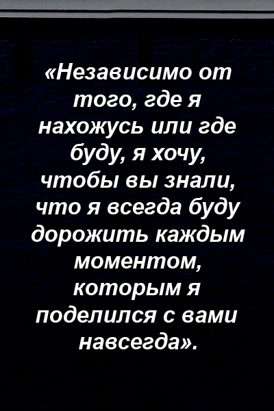 «Независимо от того, где я нахожусь или где буду, я хочу, чтобы вы знали, что я всегда буду дорожить каждым моментом, которым я поделился с вами навсегда».