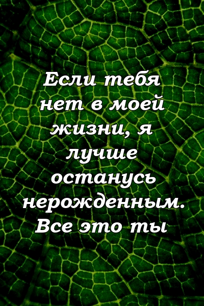 Если тебя нет в моей жизни, я лучше останусь нерожденным. Все это ты