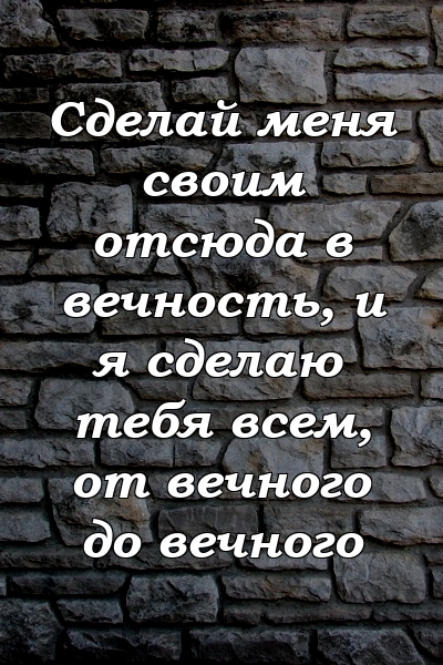 Сделай меня своим отсюда в вечность, и я сделаю тебя всем, от вечного до вечного