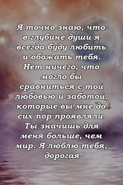 Я точно знаю, что в глубине души я всегда буду любить и обожать тебя. Нет ничего, что могло бы сравниться с той любовью и заботой, которые вы мне до сих пор проявляли. Ты значишь для меня больше, чем мир. Я люблю тебя, дорогая