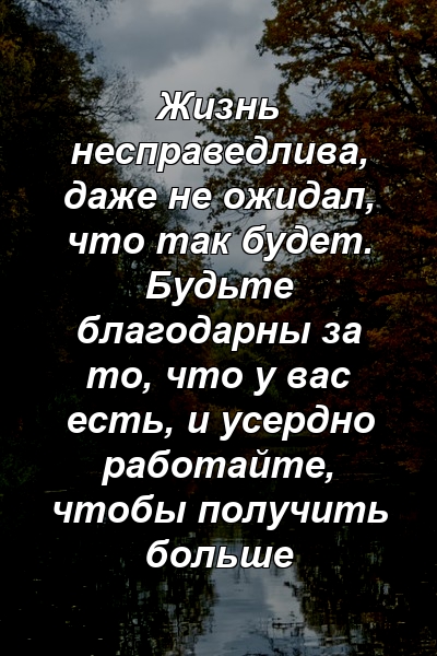 Жизнь несправедлива, даже не ожидал, что так будет. Будьте благодарны за то, что у вас есть, и усердно работайте, чтобы получить больше