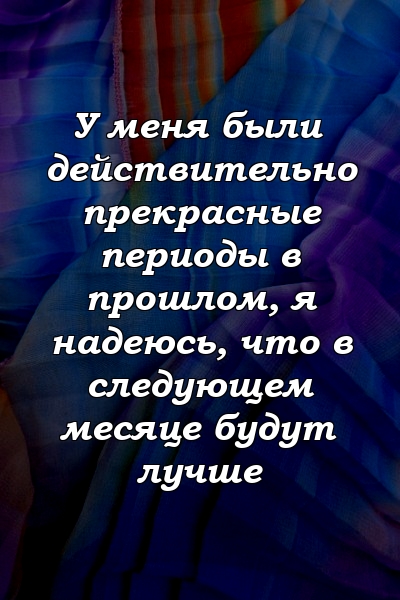 У меня были действительно прекрасные периоды в прошлом, я надеюсь, что в следующем месяце будут лучше