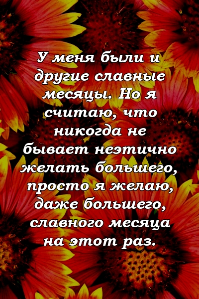 У меня были и другие славные месяцы. Но я считаю, что никогда не бывает неэтично желать большего, просто я желаю, даже большего, славного месяца на этот раз.