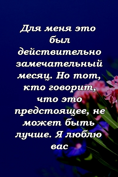 Для меня это был действительно замечательный месяц. Но тот, кто говорит, что это предстоящее, не может быть лучше. Я люблю вас