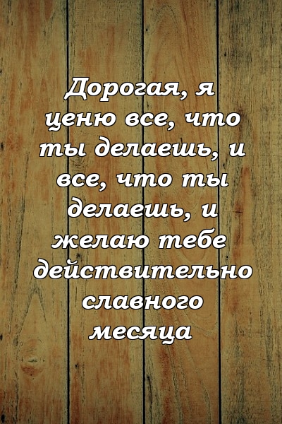 Дорогая, я ценю все, что ты делаешь, и все, что ты делаешь, и желаю тебе действительно славного месяца