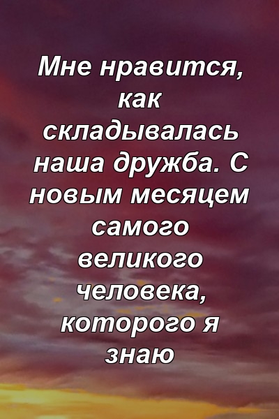 Мне нравится, как складывалась наша дружба. С новым месяцем самого великого человека, которого я знаю