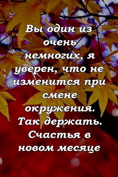 Вы один из очень немногих, я уверен, что не изменится при смене окружения. Так держать. Счастья в новом месяце