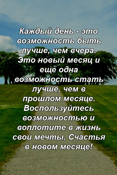 Каждый день - это возможность быть лучше, чем вчера. Это новый месяц и еще одна возможность стать лучше, чем в прошлом месяце. Воспользуйтесь возможностью и воплотите в жизнь свои мечты. Счастья в новом месяце!