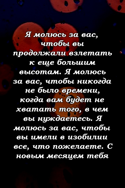 Я молюсь за вас, чтобы вы продолжали взлетать к еще большим высотам. Я молюсь за вас, чтобы никогда не было времени, когда вам будет не хватать того, в чем вы нуждаетесь. Я молюсь за вас, чтобы вы имели в изобилии все, что пожелаете. С новым месяцем тебя