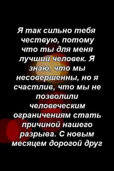 Я так сильно тебя чествую, потому что ты для меня лучший человек. Я знаю, что мы несовершенны, но я счастлив, что мы не позволили человеческим ограничениям стать причиной нашего разрыва. С новым месяцем дорогой друг