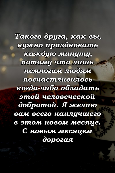 Такого друга, как вы, нужно праздновать каждую минуту, потому что лишь немногим людям посчастливилось когда-либо обладать этой человеческой добротой. Я желаю вам всего наилучшего в этом новом месяце. С новым месяцем дорогая