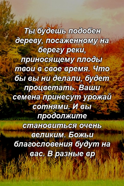 Ты будешь подобен дереву, посаженному на берегу реки, приносящему плоды твои в свое время. Что бы вы ни делали, будет процветать. Ваши семена принесут урожай сотнями. И вы продолжите становиться очень великим. Божьи благословения будут на вас. В разные вр