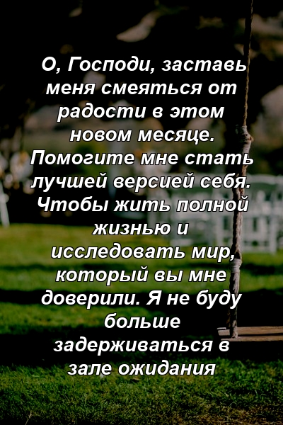 О, Господи, заставь меня смеяться от радости в этом новом месяце. Помогите мне стать лучшей версией себя. Чтобы жить полной жизнью и исследовать мир, который вы мне доверили. Я не буду больше задерживаться в зале ожидания