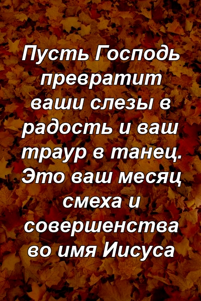 Пусть Господь превратит ваши слезы в радость и ваш траур в танец. Это ваш месяц смеха и совершенства во имя Иисуса