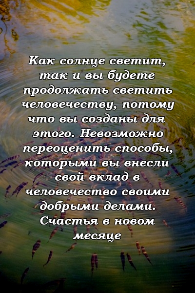 Как солнце светит, так и вы будете продолжать светить человечеству, потому что вы созданы для этого. Невозможно переоценить способы, которыми вы внесли свой вклад в человечество своими добрыми делами. Счастья в новом месяце