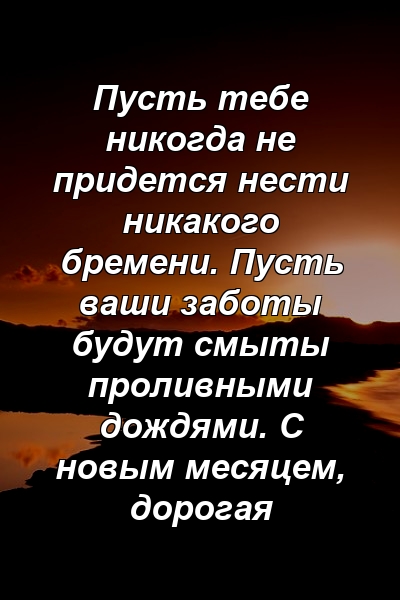 Пусть тебе никогда не придется нести никакого бремени. Пусть ваши заботы будут смыты проливными дождями. С новым месяцем, дорогая