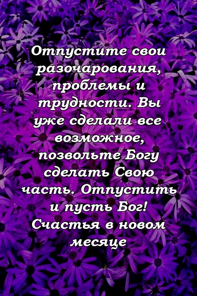 Отпустите свои разочарования, проблемы и трудности. Вы уже сделали все возможное, позвольте Богу сделать Свою часть. Отпустить и пусть Бог! Счастья в новом месяце