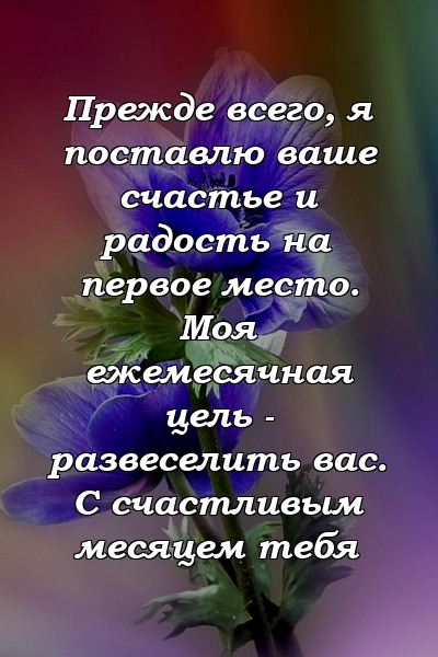 Прежде всего, я поставлю ваше счастье и радость на первое место. Моя ежемесячная цель - развеселить вас. С счастливым месяцем тебя