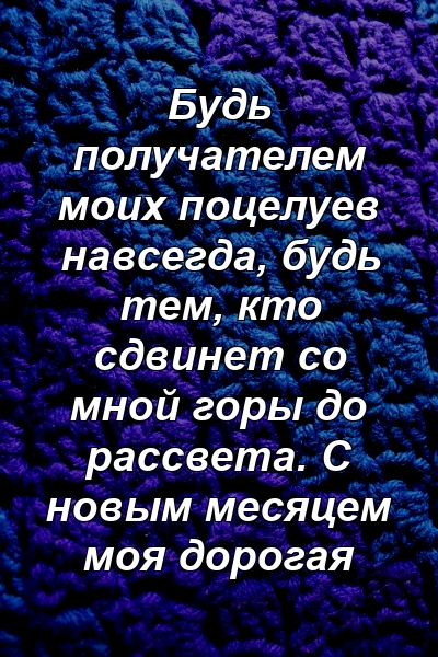 Будь получателем моих поцелуев навсегда, будь тем, кто сдвинет со мной горы до рассвета. С новым месяцем моя дорогая