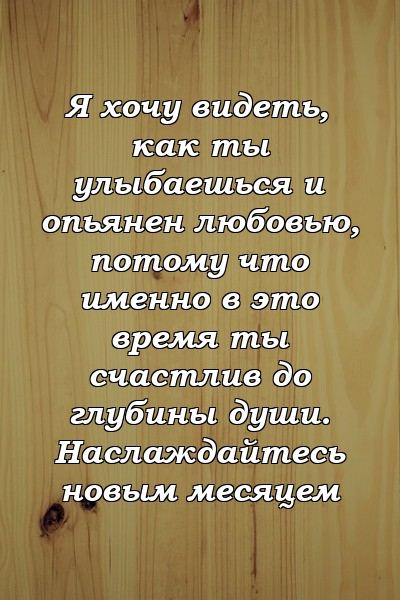 Я хочу видеть, как ты улыбаешься и опьянен любовью, потому что именно в это время ты счастлив до глубины души. Наслаждайтесь новым месяцем