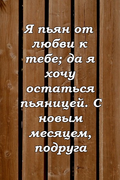 Я пьян от любви к тебе; да я хочу остаться пьяницей. С новым месяцем, подруга