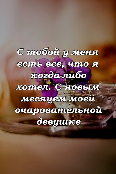 С тобой у меня есть все, что я когда-либо хотел. С новым месяцем моей очаровательной девушке