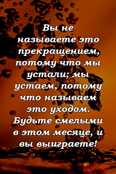 Вы не называете это прекращением, потому что мы устали; мы устаем, потому что называем это уходом. Будьте смелыми в этом месяце, и вы выиграете!