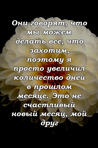 Они говорят, что мы можем делать все, что захотим, поэтому я просто увеличил количество дней в прошлом месяце. Это не счастливый новый месяц, мой друг