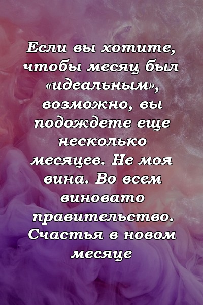 Если вы хотите, чтобы месяц был «идеальным», возможно, вы подождете еще несколько месяцев. Не моя вина. Во всем виновато правительство. Счастья в новом месяце