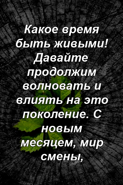 Какое время быть живыми! Давайте продолжим волновать и влиять на это поколение. С новым месяцем, мир смены,