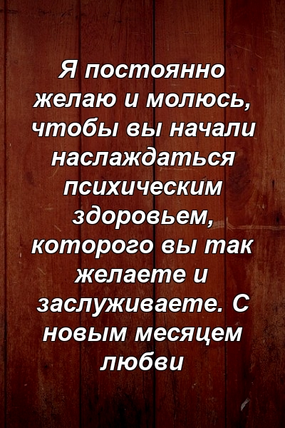 Я постоянно желаю и молюсь, чтобы вы начали наслаждаться психическим здоровьем, которого вы так желаете и заслуживаете. С новым месяцем любви