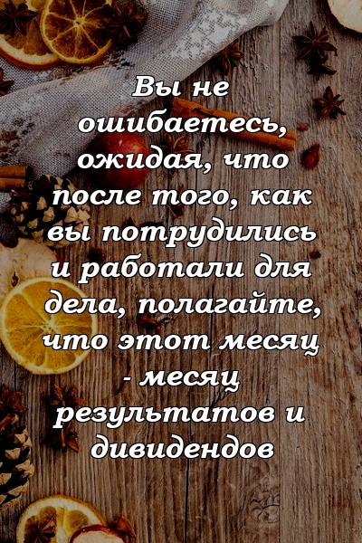 Вы не ошибаетесь, ожидая, что после того, как вы потрудились и работали для дела, полагайте, что этот месяц - месяц результатов и дивидендов