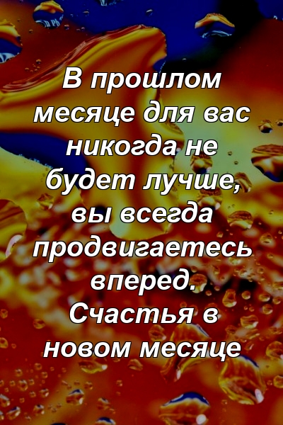 В прошлом месяце для вас никогда не будет лучше, вы всегда продвигаетесь вперед. Счастья в новом месяце