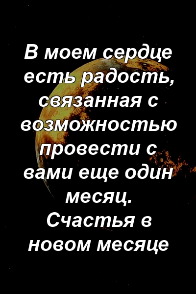 В моем сердце есть радость, связанная с возможностью провести с вами еще один месяц. Счастья в новом месяце