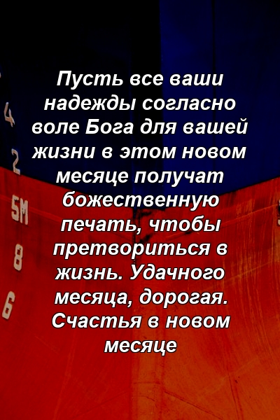 Пусть все ваши надежды согласно воле Бога для вашей жизни в этом новом месяце получат божественную печать, чтобы претвориться в жизнь. Удачного месяца, дорогая. Счастья в новом месяце