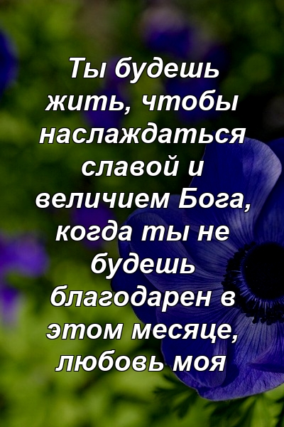 Ты будешь жить, чтобы наслаждаться славой и величием Бога, когда ты не будешь благодарен в этом месяце, любовь моя