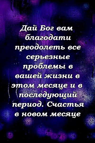 Дай Бог вам благодати преодолеть все серьезные проблемы в вашей жизни в этом месяце и в последующий период. Счастья в новом месяце