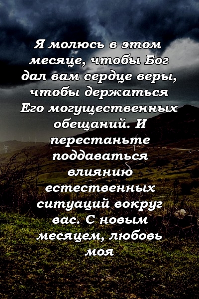 Я молюсь в этом месяце, чтобы Бог дал вам сердце веры, чтобы держаться Его могущественных обещаний. И перестаньте поддаваться влиянию естественных ситуаций вокруг вас. С новым месяцем, любовь моя