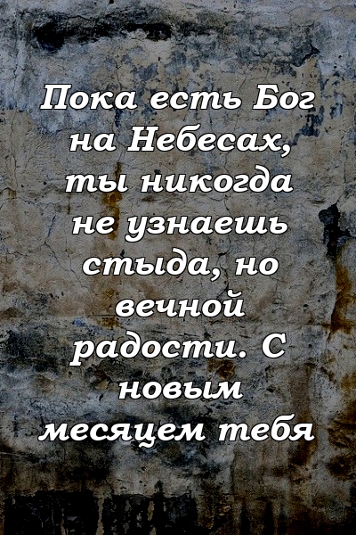 Пока есть Бог на Небесах, ты никогда не узнаешь стыда, но вечной радости. С новым месяцем тебя