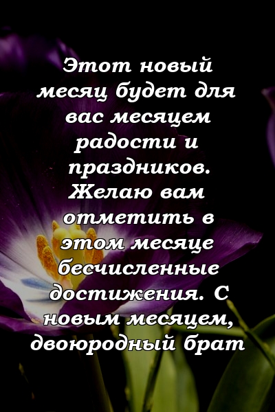 Этот новый месяц будет для вас месяцем радости и праздников. Желаю вам отметить в этом месяце бесчисленные достижения. С новым месяцем, двоюродный брат