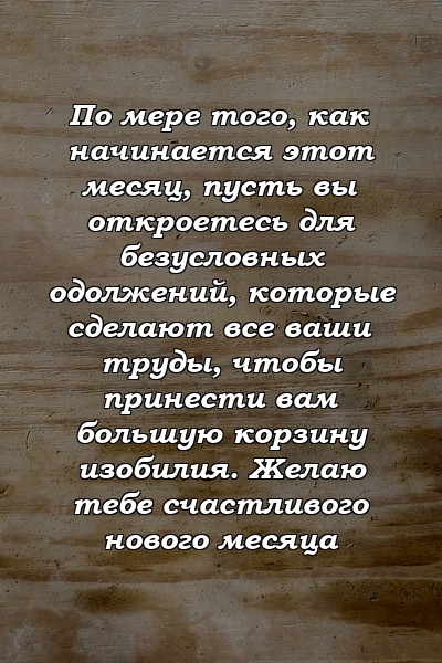 По мере того, как начинается этот месяц, пусть вы откроетесь для безусловных одолжений, которые сделают все ваши труды, чтобы принести вам большую корзину изобилия. Желаю тебе счастливого нового месяца