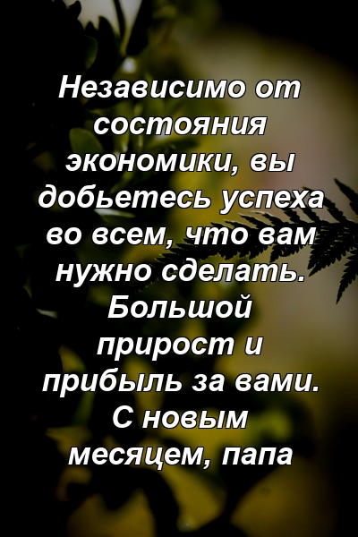 Независимо от состояния экономики, вы добьетесь успеха во всем, что вам нужно сделать. Большой прирост и прибыль за вами. С новым месяцем, папа