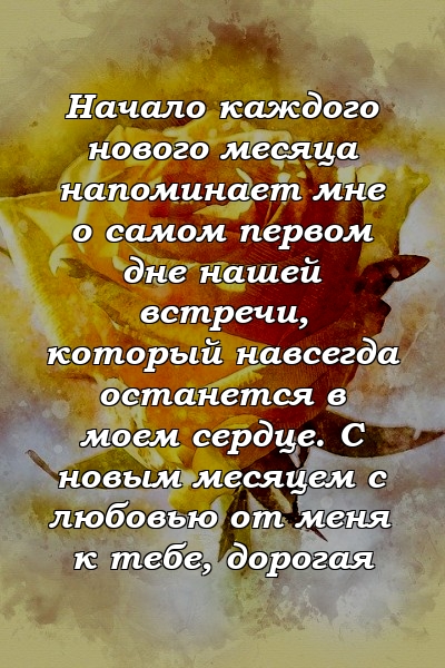 Начало каждого нового месяца напоминает мне о самом первом дне нашей встречи, который навсегда останется в моем сердце. С новым месяцем с любовью от меня к тебе, дорогая