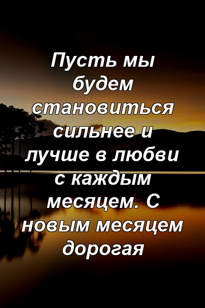 Пусть мы будем становиться сильнее и лучше в любви с каждым месяцем. С новым месяцем дорогая