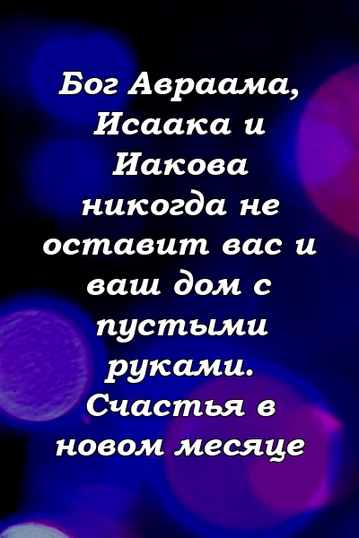 Бог Авраама, Исаака и Иакова никогда не оставит вас и ваш дом с пустыми руками. Счастья в новом месяце