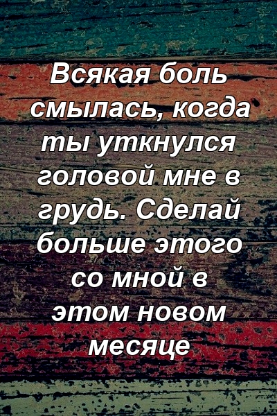 Всякая боль смылась, когда ты уткнулся головой мне в грудь. Сделай больше этого со мной в этом новом месяце