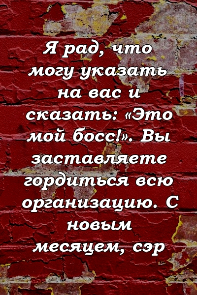 Я рад, что могу указать на вас и сказать: «Это мой босс!». Вы заставляете гордиться всю организацию. С новым месяцем, сэр