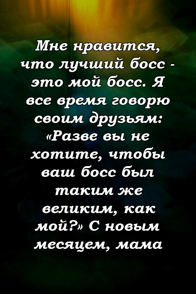 Мне нравится, что лучший босс - это мой босс. Я все время говорю своим друзьям: «Разве вы не хотите, чтобы ваш босс был таким же великим, как мой?» С новым месяцем, мама