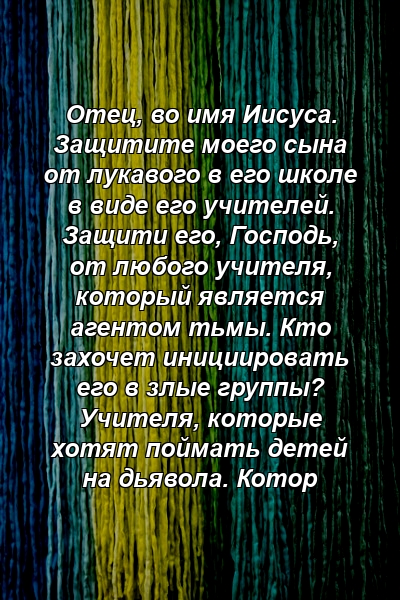 Отец, во имя Иисуса. Защитите моего сына от лукавого в его школе в виде его учителей. Защити его, Господь, от любого учителя, который является агентом тьмы. Кто захочет инициировать его в злые группы? Учителя, которые хотят поймать детей на дьявола. Котор