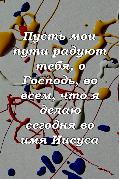 Пусть мои пути радуют тебя, о Господь, во всем, что я делаю сегодня во имя Иисуса